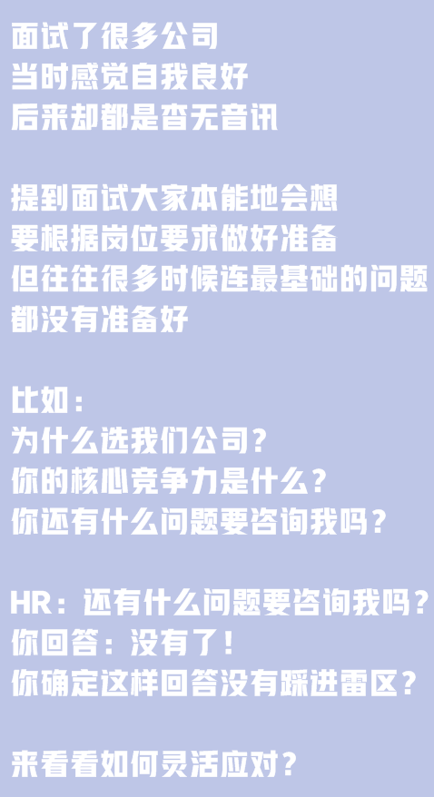 面試了很多公司，當(dāng)時(shí)感覺(jué)自我良好，后來(lái)卻都是杳無(wú)音訊。提到面試大家本能地會(huì)想要根據(jù)崗位要求做好準(zhǔn)備,但往往很多時(shí)候連最基礎(chǔ)的問(wèn)題都沒(méi)有準(zhǔn)備好