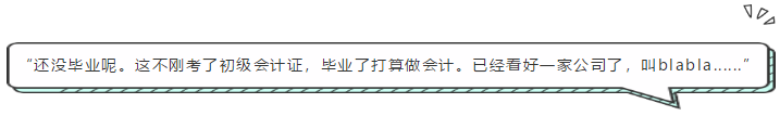 “還沒畢業(yè)呢。這不剛考了初級會計證，畢業(yè)了打算做會計。已經(jīng)看好一家公司了，叫blabla......”