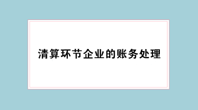 經(jīng)營不善企業(yè)倒閉 會計必學清算環(huán)節(jié)企業(yè)的賬務處理