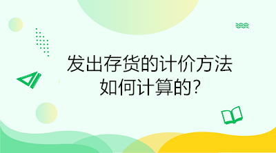 發(fā)出存貨的計(jì)價(jià)方法如何計(jì)算的？初級(jí)會(huì)計(jì)直達(dá)必備！