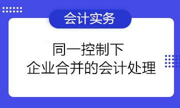 同一控制下企業(yè)合并的會(huì)計(jì)處理要點(diǎn)總結(jié) 收藏備用！ 