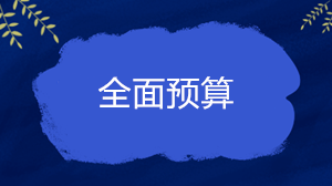 什么是全面預(yù)算？企業(yè)的全面預(yù)算一般包括哪些內(nèi)容？