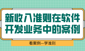  看案例、學(xué)準(zhǔn)則—新收入準(zhǔn)則在軟件開發(fā)業(yè)務(wù)中的案例解析