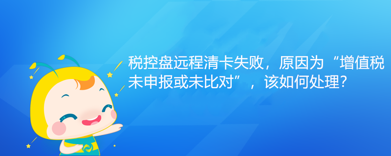 稅控盤遠(yuǎn)程清卡失敗，原因?yàn)椤霸鲋刀愇瓷陥?bào)或未比對(duì)”該如何處理？