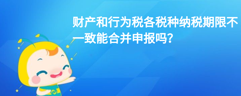 財產和行為稅各稅種納稅期限不一致能合并申報嗎？