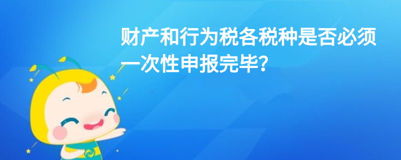 財(cái)產(chǎn)和行為稅各稅種是否必須一次性申報(bào)完畢？