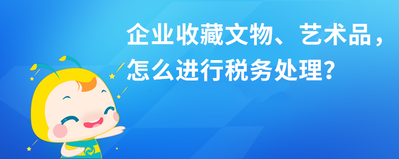 企業(yè)收藏文物、藝術(shù)品，怎么進(jìn)行稅務(wù)處理？