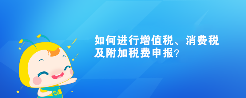 如何進行增值稅、消費稅及附加稅費申報？