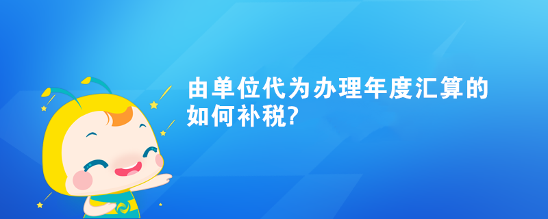 由單位代為辦理年度匯算的如何補稅?