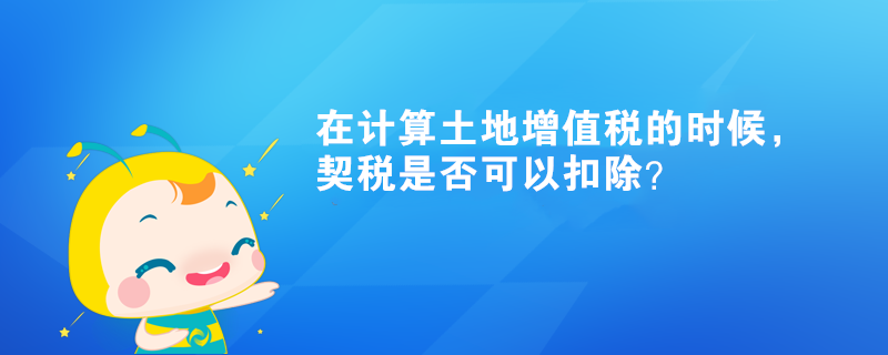 在計算土地增值稅的時候，契稅是否可以扣除？