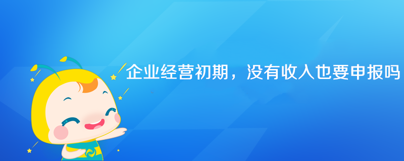 企業(yè)經(jīng)營初期沒有收入也要申報(bào)嗎？