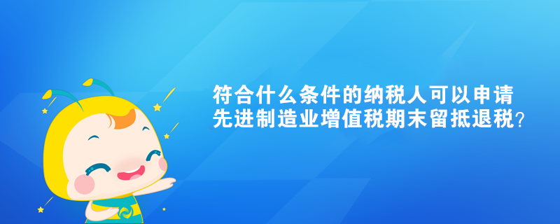 符合什么條件的納稅人可以申請先進制造業(yè)增值稅期末留抵退稅？