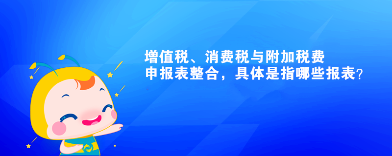 增值稅、消費稅與附加稅費申報表整合，具體是指哪些報表？