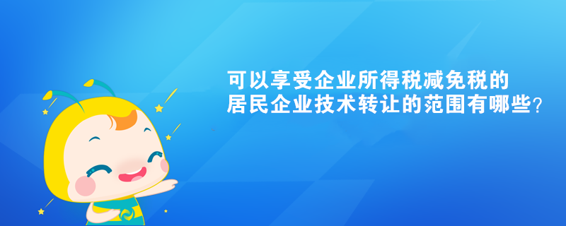 可以享受企業(yè)所得稅減免稅的居民企業(yè)技術(shù)轉(zhuǎn)讓的范圍有哪些？