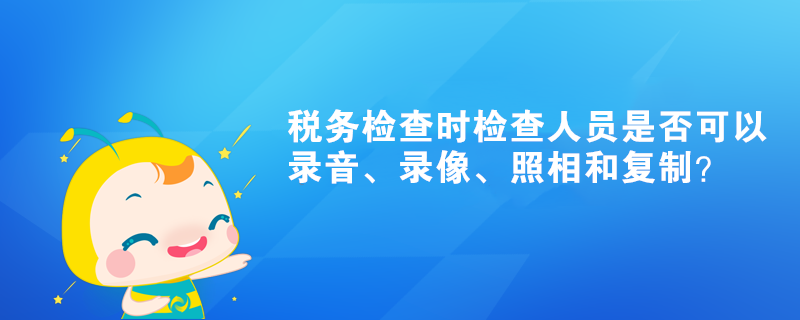 稅務檢查時檢查人員是否可以錄音、錄像、照相和復制？