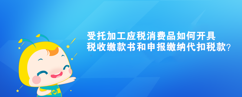 受托加工應(yīng)稅消費(fèi)品如何開(kāi)具稅收繳款書(shū)和申報(bào)繳納代扣稅款？ 