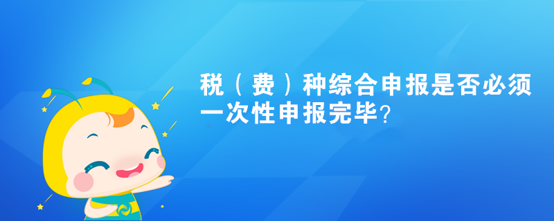 稅（費）種綜合申報是否必須一次性申報完畢？