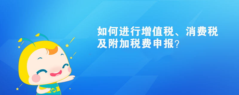 如何進(jìn)行增值稅、消費(fèi)稅及附加稅費(fèi)申報(bào)呢？