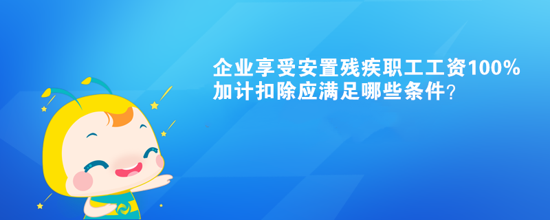 企業(yè)享受安置殘疾職工工資100%加計(jì)扣除應(yīng)滿足哪些條件？