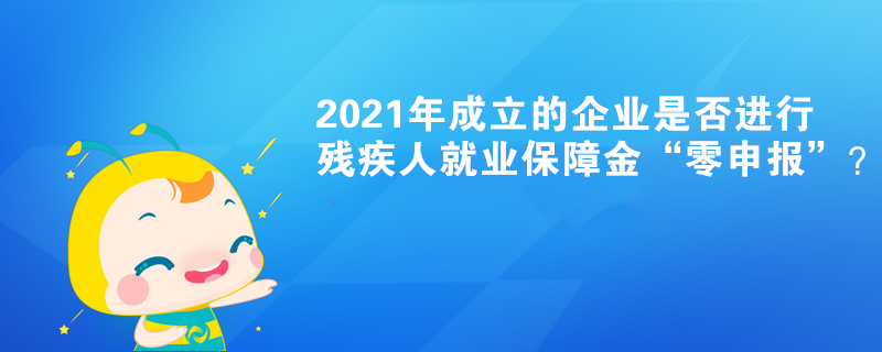 2021年成立的企業(yè)是否進(jìn)行殘疾人就業(yè)保障金“零申報”？