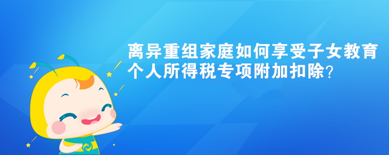 離異重組家庭如何享受子女教育個(gè)人所得稅專項(xiàng)附加扣除？