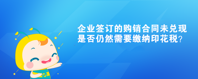 企業(yè)簽訂的購銷合同未兌現(xiàn)是否仍然需要繳納印花稅？