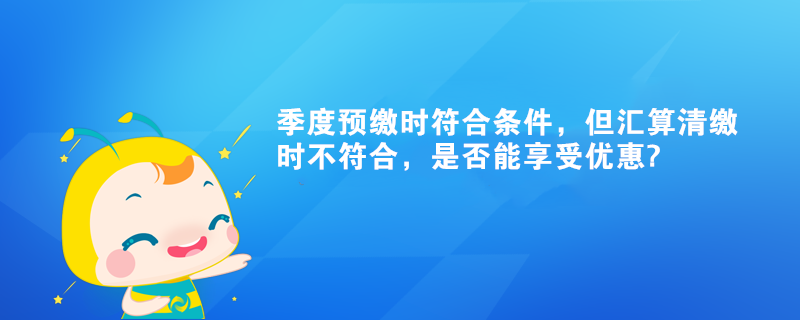 季度預(yù)繳時(shí)符合條件，但匯算清繳時(shí)不符合，是否能享受優(yōu)惠?