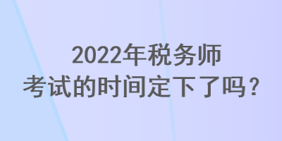 2022年稅務(wù)師考試的時間定下了嗎？