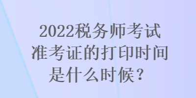 2022稅務(wù)師考試準(zhǔn)考證的打印時(shí)間是什么時(shí)候？