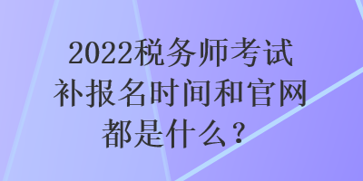 2022稅務(wù)師考試補(bǔ)報(bào)名時(shí)間和官網(wǎng)都是什么？