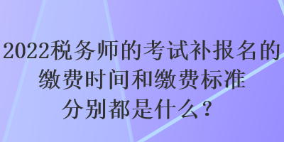 2022稅務(wù)師的考試補報名的繳費時間和繳費標(biāo)準(zhǔn)分別都是什么？