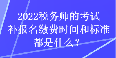 2022稅務(wù)師的考試補報名繳費時間和標(biāo)準(zhǔn)都是什么？