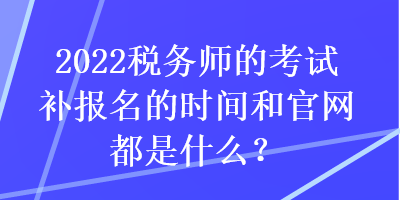 2022稅務(wù)師的考試補(bǔ)報名的時間和官網(wǎng)都是什么？