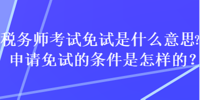 稅務(wù)師考試免試是什么意思？申請免試的條件是怎樣的？