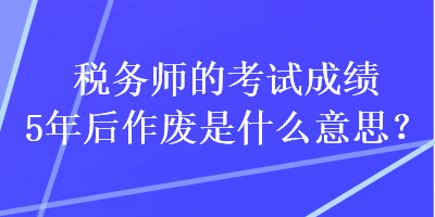 稅務(wù)師的考試成績(jī)5年后作廢是什么意思？