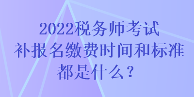 2022稅務師考試補報名繳費時間和標準都是什么？