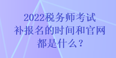 2022稅務(wù)師考試補(bǔ)報(bào)名的時(shí)間和官網(wǎng)都是什么？