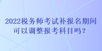 2022稅務師考試補報名期間可以調整報考科目嗎？