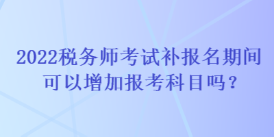 2022稅務(wù)師考試補(bǔ)報(bào)名期間可以增加報(bào)考科目嗎？