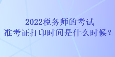 2022稅務(wù)師的考試準(zhǔn)考證打印時(shí)間是什么時(shí)候？