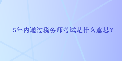 5年內(nèi)通過(guò)稅務(wù)師考試是什么意思？