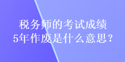 稅務(wù)師的考試成績(jī)5年作廢是什么意思？