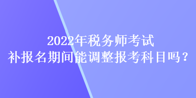 2022年稅務(wù)師考試補報名期間能調(diào)整報考科目嗎？