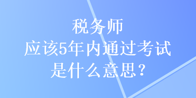 稅務(wù)師應(yīng)該5年內(nèi)通過考試是什么意思？