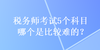 稅務(wù)師考試5個(gè)科目哪個(gè)是比較難的？