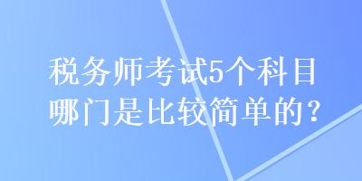 稅務(wù)師考試5個(gè)科目哪門(mén)是比較簡(jiǎn)單的？