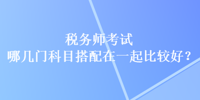 稅務(wù)師考試哪幾門科目搭配在一起比較好？