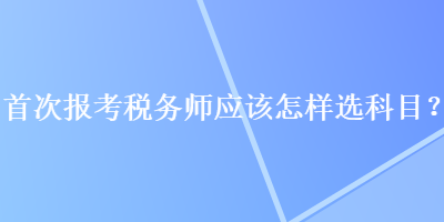 首次報(bào)考稅務(wù)師應(yīng)該怎樣選科目？