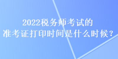 2022稅務(wù)師考試的準(zhǔn)考證打印時間是什么時候？