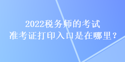 2022稅務(wù)師的考試準(zhǔn)考證打印入口是在哪里？